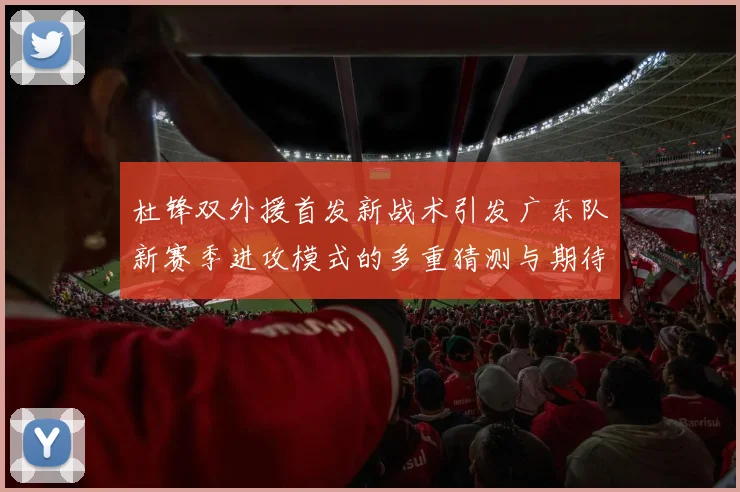 杜锋双外援首发新战术引发广东队新赛季进攻模式的多重猜测与期待