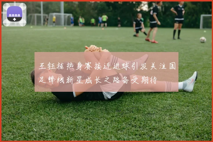王钰栋热身赛接连进球引发关注国足锋线新星成长之路备受期待
