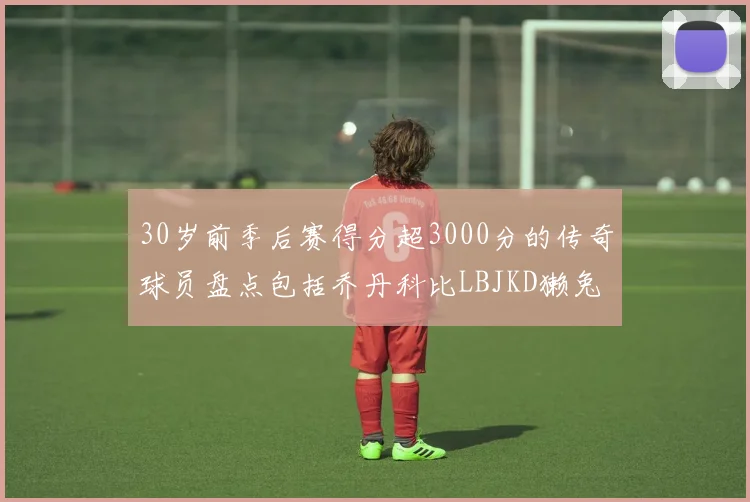 30岁前季后赛得分超3000分的传奇球员盘点包括乔丹科比LBJKD獭兔