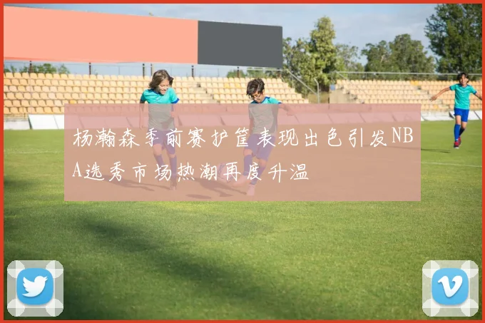 杨瀚森季前赛护筐表现出色引发NBA选秀市场热潮再度升温