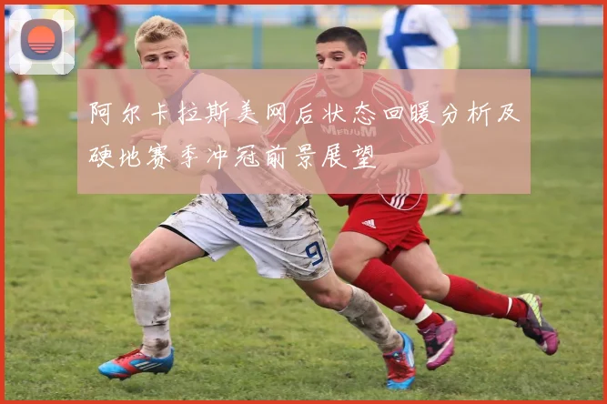 阿尔卡拉斯美网后状态回暖分析及硬地赛季冲冠前景展望