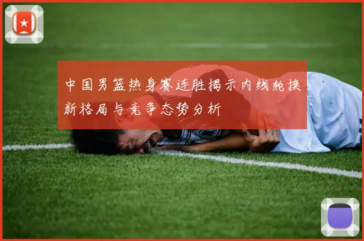 中国男篮热身赛连胜揭示内线轮换新格局与竞争态势分析