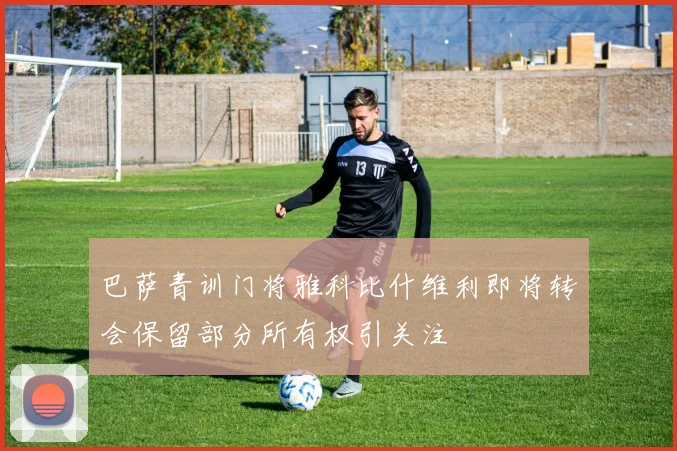 巴萨青训门将雅科比什维利即将转会保留部分所有权引关注